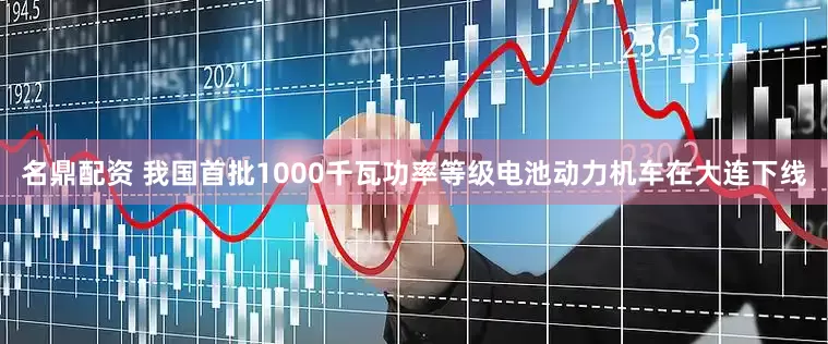 名鼎配资 我国首批1000千瓦功率等级电池动力机车在大连下线