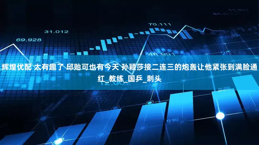 辉煌优配 太有趣了 邱贻可也有今天 孙颖莎接二连三的炮轰让他紧张到满脸通红_教练_国乒_刺头