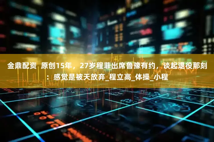 金鼎配资  原创15年，27岁程菲出席鲁豫有约，谈起退役那刻：感觉是被天放弃_程立高_体操_小程