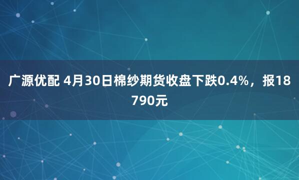 广源优配 4月30日棉纱期货收盘下跌0.4%，报18790元