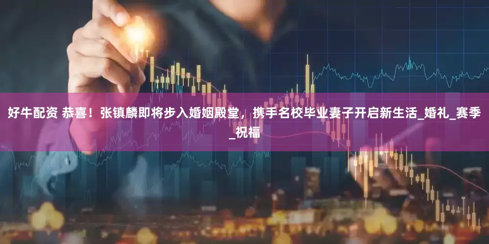好牛配资 恭喜！张镇麟即将步入婚姻殿堂，携手名校毕业妻子开启新生活_婚礼_赛季_祝福