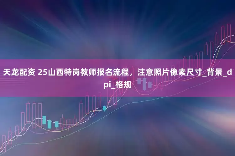 天龙配资 25山西特岗教师报名流程，注意照片像素尺寸_背景_dpi_格规