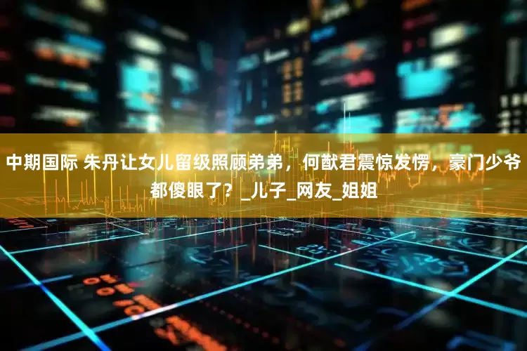 中期国际 朱丹让女儿留级照顾弟弟，何猷君震惊发愣，豪门少爷都傻眼了？_儿子_网友_姐姐