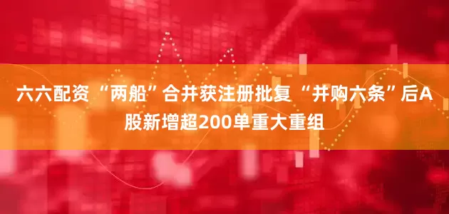 六六配资 “两船”合并获注册批复 “并购六条”后A股新增超200单重大重组