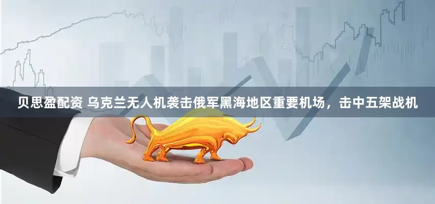 贝思盈配资 乌克兰无人机袭击俄军黑海地区重要机场，击中五架战机