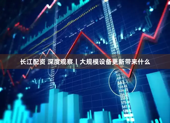 长江配资 深度观察丨大规模设备更新带来什么