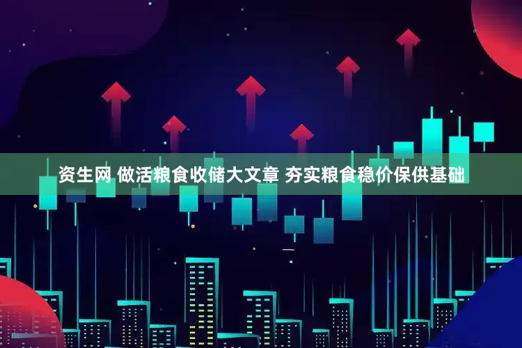 资生网 做活粮食收储大文章 夯实粮食稳价保供基础