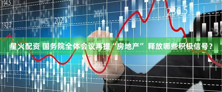 星火配资 国务院全体会议再提“房地产” 释放哪些积极信号？