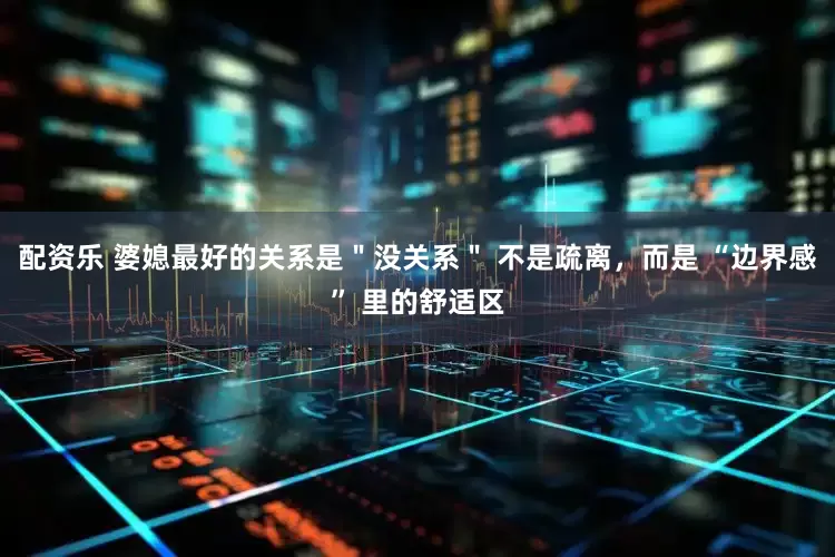 配资乐 婆媳最好的关系是＂没关系＂ 不是疏离，而是 “边界感” 里的舒适区