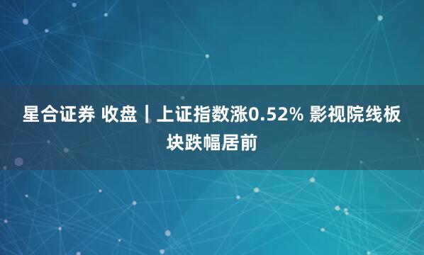 星合证券 收盘｜上证指数涨0.52% 影视院线板块跌幅居前