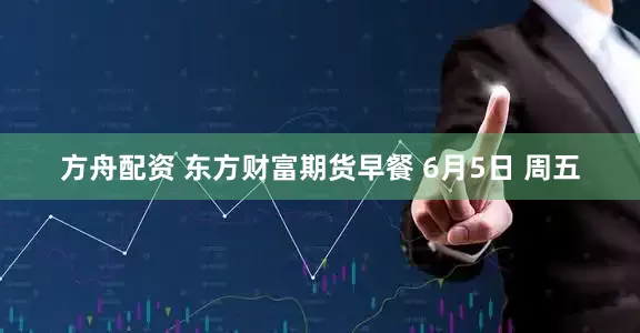 方舟配资 东方财富期货早餐 6月5日 周五
